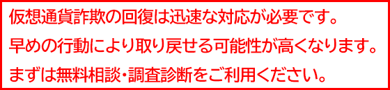 仮想通貨の詐欺は、早めに行動することで被害金を取り戻せる可能性が高くなります！まずは無料相談・調査診断をご利用ください。